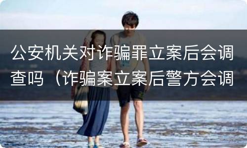 公安机关对诈骗罪立案后会调查吗（诈骗案立案后警方会调查吗）