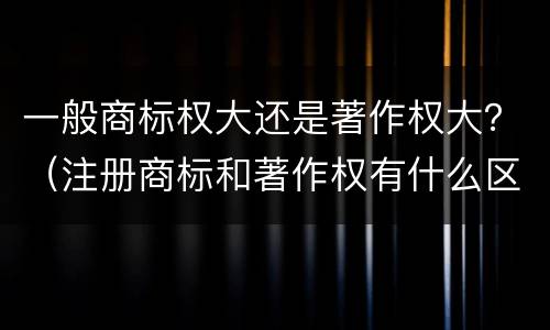 一般商标权大还是著作权大？（注册商标和著作权有什么区别）