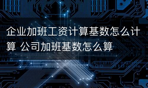 企业加班工资计算基数怎么计算 公司加班基数怎么算