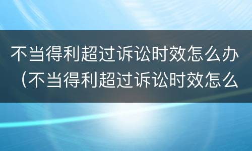 不当得利超过诉讼时效怎么办（不当得利超过诉讼时效怎么办呢）