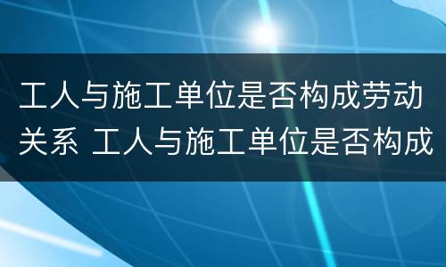 工人与施工单位是否构成劳动关系 工人与施工单位是否构成劳动关系
