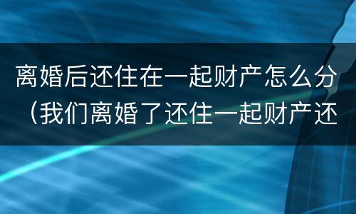 离婚后还住在一起财产怎么分（我们离婚了还住一起财产还有分吗）
