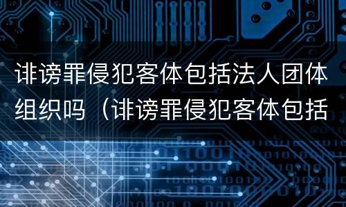 诽谤罪侵犯客体包括法人团体组织吗（诽谤罪侵犯客体包括法人团体组织吗为什么）