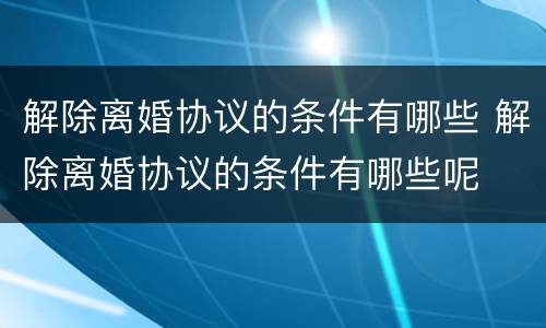 解除离婚协议的条件有哪些 解除离婚协议的条件有哪些呢