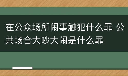 在公众场所闹事触犯什么罪 公共场合大吵大闹是什么罪