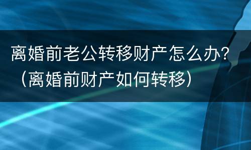 离婚前老公转移财产怎么办？（离婚前财产如何转移）