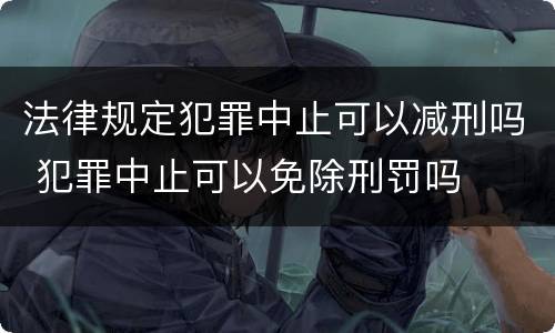 法律规定犯罪中止可以减刑吗 犯罪中止可以免除刑罚吗