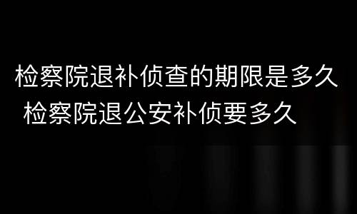 检察院退补侦查的期限是多久 检察院退公安补侦要多久