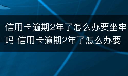 信用卡逾期2年了怎么办要坐牢吗 信用卡逾期2年了怎么办要坐牢吗知乎