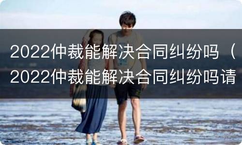 2022仲裁能解决合同纠纷吗（2022仲裁能解决合同纠纷吗请问）