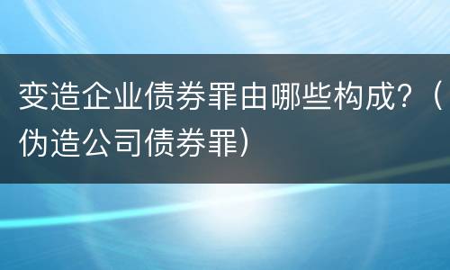 变造企业债券罪由哪些构成?（伪造公司债券罪）