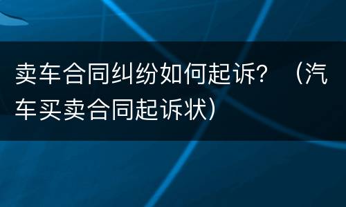 卖车合同纠纷如何起诉？（汽车买卖合同起诉状）