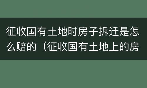 征收国有土地时房子拆迁是怎么赔的（征收国有土地上的房屋土地如何赔偿）