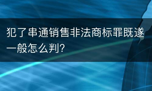 犯了串通销售非法商标罪既遂一般怎么判?