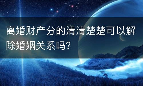 离婚财产分的清清楚楚可以解除婚姻关系吗？