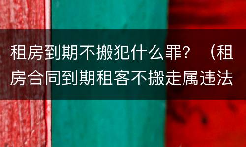 租房到期不搬犯什么罪？（租房合同到期租客不搬走属违法吗）