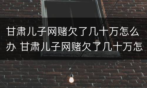 甘肃儿子网赌欠了几十万怎么办 甘肃儿子网赌欠了几十万怎么办呀