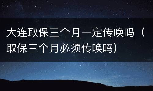 大连取保三个月一定传唤吗（取保三个月必须传唤吗）