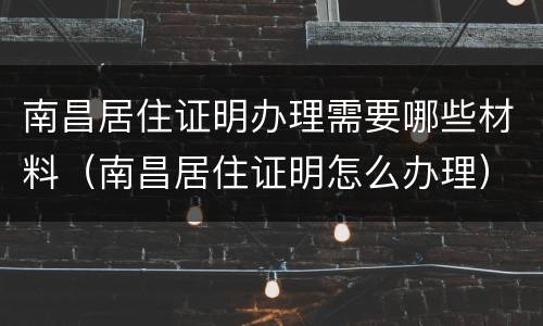 南昌居住证明办理需要哪些材料（南昌居住证明怎么办理）