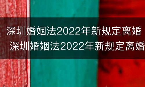 深圳婚姻法2022年新规定离婚 深圳婚姻法2022年新规定离婚财产分割