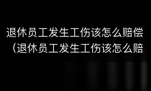 退休员工发生工伤该怎么赔偿（退休员工发生工伤该怎么赔偿的）