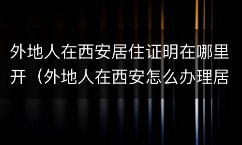 外地人在西安居住证明在哪里开（外地人在西安怎么办理居住证）