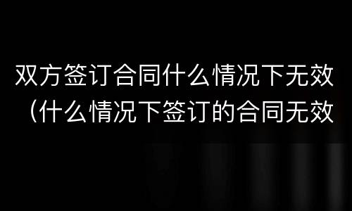 双方签订合同什么情况下无效（什么情况下签订的合同无效?）