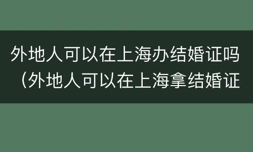 外地人可以在上海办结婚证吗（外地人可以在上海拿结婚证吗!要哪些手续）