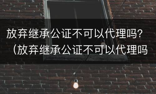 放弃继承公证不可以代理吗？（放弃继承公证不可以代理吗）
