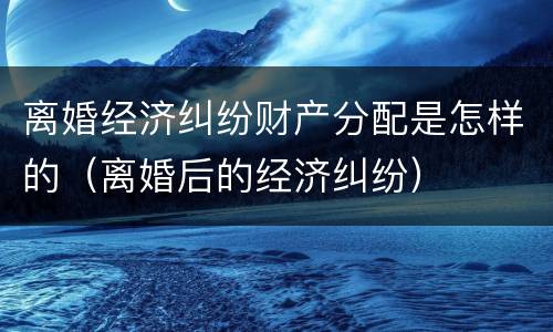 离婚经济纠纷财产分配是怎样的（离婚后的经济纠纷）