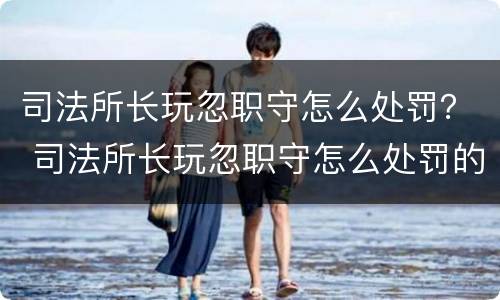 司法所长玩忽职守怎么处罚？ 司法所长玩忽职守怎么处罚的