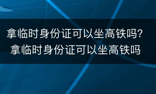 拿临时身份证可以坐高铁吗？ 拿临时身份证可以坐高铁吗