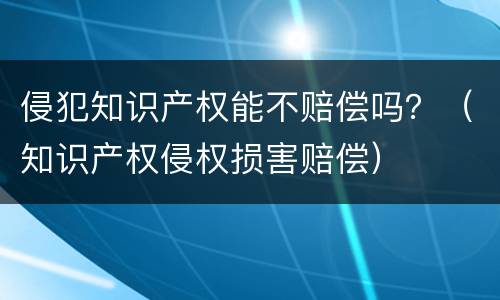 侵犯知识产权能不赔偿吗？（知识产权侵权损害赔偿）
