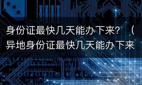 身份证最快几天能办下来？（异地身份证最快几天能办下来）