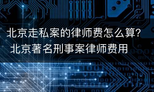 北京走私案的律师费怎么算？ 北京著名刑事案律师费用