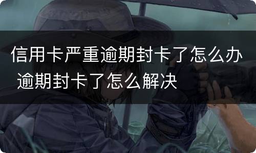 信用卡严重逾期封卡了怎么办 逾期封卡了怎么解决