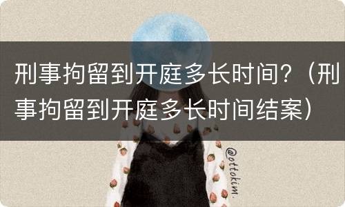刑事拘留到开庭多长时间?（刑事拘留到开庭多长时间结案）