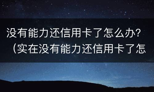 没有能力还信用卡了怎么办？（实在没有能力还信用卡了怎么办）