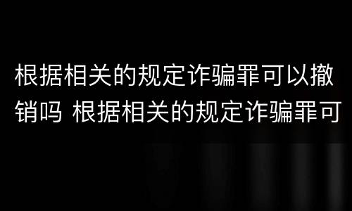 根据相关的规定诈骗罪可以撤销吗 根据相关的规定诈骗罪可以撤销吗判几年