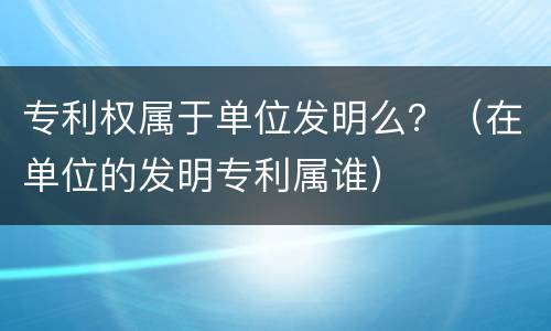专利权属于单位发明么？（在单位的发明专利属谁）