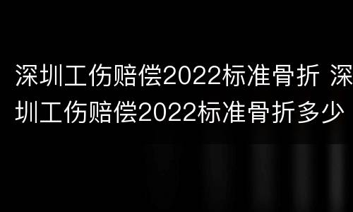 深圳工伤赔偿2022标准骨折 深圳工伤赔偿2022标准骨折多少钱