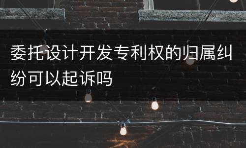 委托设计开发专利权的归属纠纷可以起诉吗