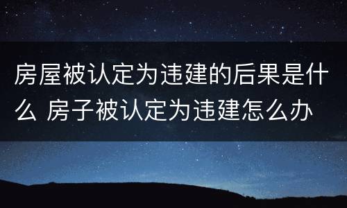 房屋被认定为违建的后果是什么 房子被认定为违建怎么办