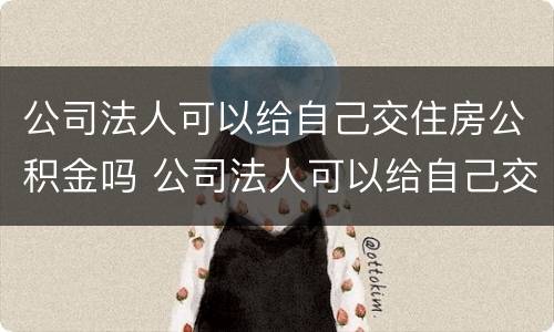 公司法人可以给自己交住房公积金吗 公司法人可以给自己交住房公积金吗