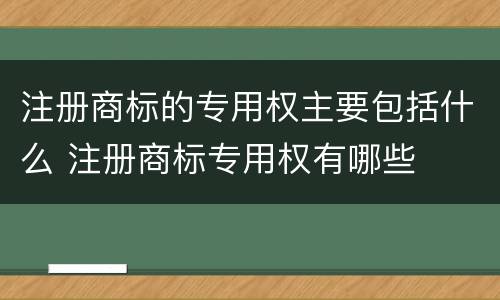 注册商标的专用权主要包括什么 注册商标专用权有哪些