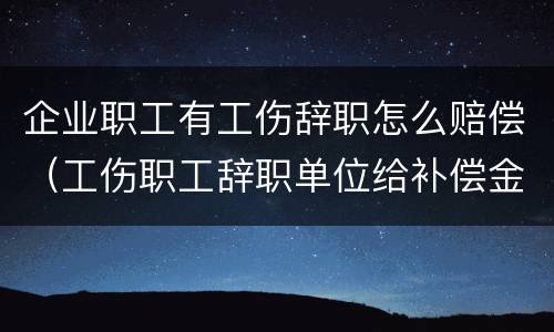 企业职工有工伤辞职怎么赔偿（工伤职工辞职单位给补偿金吗?）