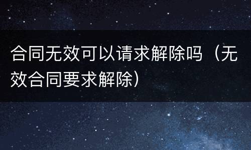 合同无效可以请求解除吗（无效合同要求解除）