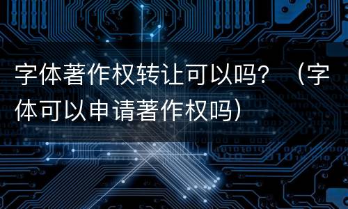 字体著作权转让可以吗？（字体可以申请著作权吗）