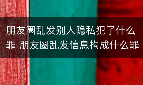 朋友圈乱发别人隐私犯了什么罪 朋友圈乱发信息构成什么罪
