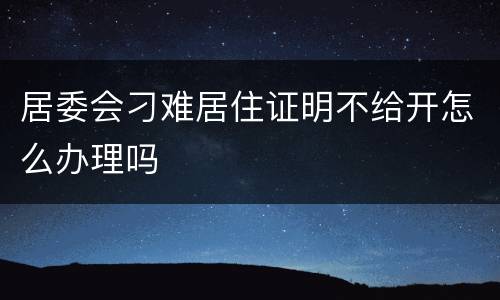 居委会刁难居住证明不给开怎么办理吗